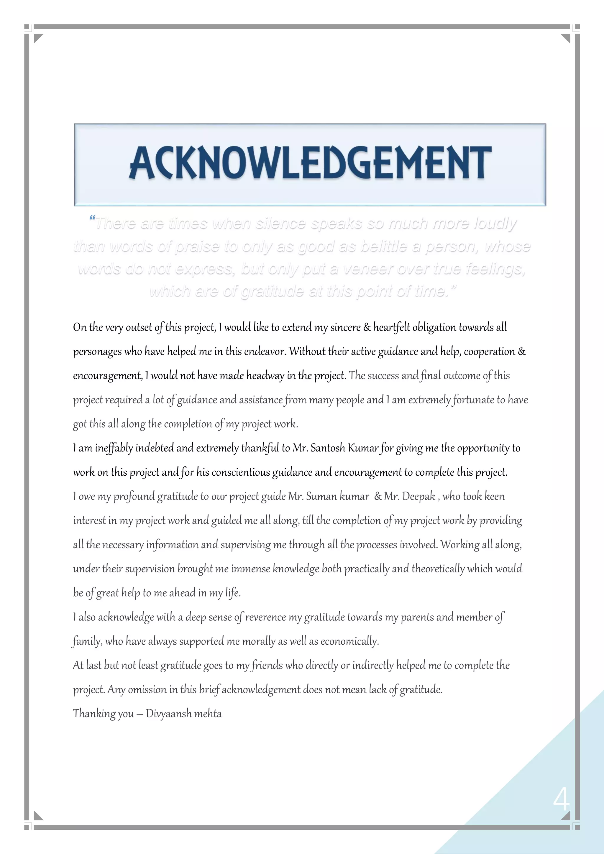 4
“There are times when silence speaks so much more loudly
than words of praise to only as good as belittle a person, whose
words do not express, but only put a veneer over true feelings,
which are of gratitude at this point of time.”
On the very outset of this project, I would like to extend my sincere & heartfelt obligation towards all
personages who have helped me in this endeavor. Without their active guidance and help, cooperation &
encouragement, I would not have made headway in the project. The success and final outcome of this
project required a lot of guidance and assistance from many people and I am extremely fortunate to have
got this all along the completion of my project work.
I am ineffably indebted and extremely thankful to Mr. Santosh Kumar for giving me the opportunity to
work on this project and for his conscientious guidance and encouragement to complete this project.
I owe my profound gratitude to our project guide Mr. Suman kumar & Mr. Deepak , who took keen
interest in my project work and guided me all along, till the completion of my project work by providing
all the necessary information and supervising me through all the processes involved. Working all along,
under their supervision brought me immense knowledge both practically and theoretically which would
be of great help to me ahead in my life.
I also acknowledge with a deep sense of reverence my gratitude towards my parents and member of
family, who have always supported me morally as well as economically.
At last but not least gratitude goes to my friends who directly or indirectly helped me to complete the
project. Any omission in this brief acknowledgement does not mean lack of gratitude.
Thanking you – Divyaansh mehta
 
