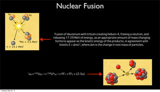 Nuclear Fusion
Fusion of deuterium with tritium creating helium-4, freeing a neutron, and
releasing 17.59 MeV of energy, as an appropriate amount of mass changing
forms to appear as the kinetic energy of the products, in agreement with
kinetic E = Δmc2, where Δm is the change in rest mass of particles.
1u0 + 235U92 --> 236U*92 --> FF1 + FF2 + (2-5u)
Tuesday, May 28, 13
 