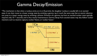 Gamma Decay/Emission
“The mechanism is that when a nucleus emits an α or β particle, the daughter nucleus is usually left in an excited
state. It can then move to a lower energy state by emitting a gamma ray, in much the same way that an atomic electron
can jump to a lower energy state by emitting a photon. Emission of a gamma ray from an excited nuclear state typically
requires only 10−12 seconds, and is thus nearly instantaneous. Gamma decay from excited states may also follow nuclear
reactions such as neutron capture, nuclear ﬁssion, or nuclear fusion.”
Tuesday, May 28, 13
 