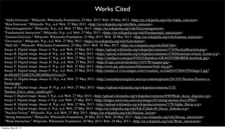 "Alpha Emission." Wikipedia. Wikimedia Foundation, 25 Mar. 2013. Web. 28 May 2013. <http://en.wikipedia.org/wiki/Alpha_emission>.
"Beta Emission." Wikipedia. N.p., n.d. Web. 27 May 2013. <http://en.wikipedia.org/wiki/Beta_emission>.
"Electromagnetism." Wikipedia. N.p., n.d. Web. 27 May 2013. <https://en.wikipedia.org/wiki/Electromagnetism>.
"Fundamental Interaction." Wikipedia. N.p., n.d. Web. 27 May 2013. <https://en.wikipedia.org/wiki/Fundamental_interaction>.
"Gamma Emission." Wikipedia. Wikimedia Foundation, 23 May 2013. Web. 28 May 2013. <http://en.wikipedia.org/wiki/Gamma_emission>.
"Gravitation." Wikipedia. N.p., n.d. Web. 27 May 2013. <https://en.wikipedia.org/wiki/Gravitation>.
"Half-life." Wikipedia. Wikimedia Foundation, 25 May 2013. Web. 28 May 2013. <http://en.wikipedia.org/wiki/Half-life>.
Image A. Digital image. Image A. N.p., n.d. Web. 27 May 2013. <https://upload.wikimedia.org/wikipedia/commons/7/7d/NuclearReaction.png>.
Image B. Digital image. Image B. N.p., n.d. Web. 27 May 2013. <https://upload.wikimedia.org/wikipedia/commons/3/3b/Deuterium-tritium_fusion.svg>.
Image C. Digital image. Image C. N.p., n.d. Web. 27 May 2013. <http://i.huffpost.com/gen/935625/thumbs/o-GRAVITYPROBEB-facebook.jpg>.
Image D. Digital image. Image D. N.p., n.d. Web. 27 May 2013. <http://0.tqn.com/d/chemistry/1/0/V/W/magnet.jpg>.
Image E. Digital image. Image E. N.p., n.d. Web. 27 May 2013. <http://www.psc.edu/science/Glatzmaier/ﬁeld_big.gif>.
Image F. Digital image. Image F. N.p., n.d. Web. 27 May 2013. <http://media-s3.viva-images.com/vivastreet_ve/clad/b3/f/38463550/large/1.jpg?
dt=88c665742d0255c2803d9dba1b1e1ac2>.
Image G. Digital image. Image G. N.p., n.d. Web. 27 May 2013. <http://someinterestingfacts.net/wp-content/uploads/2013/01/Nuclear-Fission-vs-
Fusion.jpg>.
Image H. Digital image. Image H. N.p., n.d. Web. 27 May 2013. <https://upload.wikimedia.org/wikipedia/commons/3/35/
Nuclear_Force_anim_smaller.gif>.
Image I. Digital image. Image I. N.p., n.d. Web. 27 May 2013. <http://upload.wikimedia.org/wikipedia/commons/9/96/Weak_decay_diagram.svg>.
Image J. Digital image. Image J. N.p., n.d. Web. 27 May 2013. <http://images.tutorvista.com/cms/images/83/strong-nuclear-force.PNG>.
Image K. Digital image. Image K. N.p., n.d. Web. 27 May 2013. <http://upload.wikimedia.org/wikipedia/commons/7/79/Alpha_Decay.svg>.
Image L. Digital image. Image L. N.p., n.d. Web. 27 May 2013. <http://en.wikipedia.org/wiki/File:Cobalt-60_Decay_Scheme.svg>.
"Nuclear Fusion." Wikipedia. N.p., n.d. Web. 27 May 2013. <https://en.wikipedia.org/wiki/Nuclear_fusion>.
"Strong Interaction." Wikipedia. Wikimedia Foundation, 20 May 2013. Web. 28 May 2013. <http://en.wikipedia.org/wiki/Strong_interaction>.
"Weak Interaction." Wikipedia. Wikimedia Foundation, 20 May 2013. Web. 28 May 2013. <http://en.wikipedia.org/wiki/Weak_interaction>.
Works Cited
Tuesday, May 28, 13
 