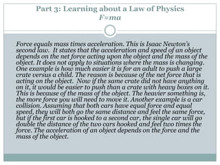 Part 3: Learning about a Law of Physics
                        F=ma


Force equals mass times acceleration. This is Isaac Newton’s
second law. It states that the acceleration and speed of an object
depends on the net force acting upon the object and the mass of the
object. It does not apply to situations where the mass is changing.
One example is how much easier it is for an adult to push a large
crate versus a child. The reason is because of the net force that is
acting on the object. Now if the same crate did not have anything
on it, it would be easier to push than a crate with heavy boxes on it.
This is because of the mass of the object. The heavier something is,
the more force you will need to move it. Another example is a car
collision. Assuming that both cars have equal force and equal
speed, they will both go the same distance and feel the same force,
but if the first car is hooked to a second car, the single car will go
double the distance of the two cars hooked and feel two times the
force. The acceleration of an object depends on the force and the
mass of the object.
 
