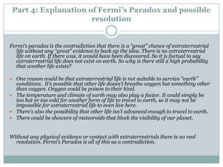 Part 4: Explanation of Fermi’s Paradox and possible
                      resolution


Fermi's paradox is the contradiction that there is a “great” chance of extraterrestrial
  life without any “great” evidence to back up the idea. There is no extraterrestrial
  life on earth. If there was, it would have been discovered. So it is factual to say
  extraterrestrial life does not exist on earth. So why is there still a high probability
  that another life exists?

 One reason could be that extraterrestrial life is not suitable to survive “earth”
  conditions. It’s possible that other life doesn’t breathe oxygen but something other
  than oxygen. Oxygen could be poison to their kind.
 The temperature and climate of earth may also play a factor. It could simply be
  too hot or too cold for another form of life to travel to earth, so it may not be
  impossible for extraterrestrial life to even live here.
 There’s also the possibility that other life isn’t advanced enough to travel to earth.
 There could be showers of meteoroids that block the visibility of our planet.



Without any physical evidence or contact with extraterrestrials there is no real
  resolution. Fermi’s Paradox is all of this as a contradiction.
 