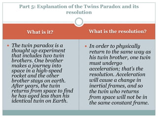 Part 5: Explanation of the Twins Paradox and its
                        resolution



        What is it?             What is the resolution?

 The twin paradox is a         In order to physically
 thought up experiment           return to the same way as
 that includes two twin          his twin brother, one twin
 brothers. One brother           must undergo
 makes a journey into
 space in a high-speed           acceleration; that’s the
 rocket and the other            resolution. Acceleration
 brother stays on earth.         will cause a change in
 After years, the twin           inertial frames, and so
 returns from space to find      the twin who returns
 he has aged less than his       from space will not be in
 identical twin on Earth.        the same constant frame.
 