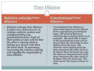 Time Dilation

Relative velocity time                Gravitational time
dilation                              dilation
 Relative velocity time dilation      Gravitational time dilation is
  is when two observers are in          where both observers are distant
  relative uniform motion and           from a significant gravitational
  uninfluenced by any                   mass. The general theory of
                                        relativity uses a ticking clock as an
  gravitational mass. Each of           example. The clock that is closer
  their points of view will be that     to the gravitational mass will go
  the other's moving clock is           slower than the clock that is more
  ticking at a slower rate than         distant from the mass. The
  the local clock. In summary,          observer more distant from the
  increasing the relative velocity      mass measures the other clock to
  will amplify the magnitude of         be slower than the local rate, and
  time dilation.                        the observer situated closer to the
                                        mass measures the other clock to
                                        be faster than the local rate. The
                                        clock nearer the mass is slower in
                                        rate.
 
