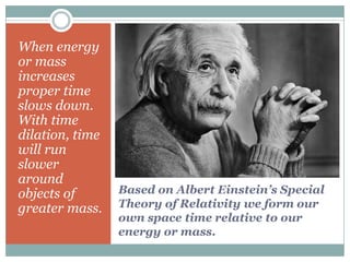 When energy
or mass
increases
proper time
slows down.
With time
dilation, time
will run
slower
around
objects of       Based on Albert Einstein’s Special
greater mass.    Theory of Relativity we form our
                 own space time relative to our
                 energy or mass.
 
