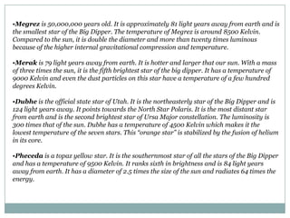 •Megrez is 50,000,000 years old. It is approximately 81 light years away from earth and is
the smallest star of the Big Dipper. The temperature of Megrez is around 8500 Kelvin.
Compared to the sun, it is double the diameter and more than twenty times luminous
because of the higher internal gravitational compression and temperature.

•Merak is 79 light years away from earth. It is hotter and larger that our sun. With a mass
of three times the sun, it is the fifth brightest star of the big dipper. It has a temperature of
9000 Kelvin and even the dust particles on this star have a temperature of a few hundred
degrees Kelvin.

•Dubhe is the official state star of Utah. It is the northeasterly star of the Big Dipper and is
124 light years away. It points towards the North Star Polaris. It is the most distant star
from earth and is the second brightest star of Ursa Major constellation. The luminosity is
300 times that of the sun. Dubhe has a temperature of 4500 Kelvin which makes it the
lowest temperature of the seven stars. This “orange star” is stabilized by the fusion of helium
in its core.

•Pheceda is a topaz yellow star. It is the southernmost star of all the stars of the Big Dipper
and has a temperature of 9500 Kelvin. It ranks sixth in brightness and is 84 light years
away from earth. It has a diameter of 2.5 times the size of the sun and radiates 64 times the
energy.
 