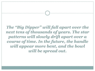 The “Big Dipper” will fall apart over the
next tens of thousands of years. The star
 patterns will slowly drift apart over a
course of time. In the future, the handle
  will appear more bent, and the bowl
           will be spread out.
 