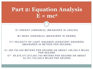 Part 2: Equation Analysis
                E = mc2

            E = E N E R G Y ( VA R I A B L E ) ( M E A S U R E D I N J O U L E S )

              M = M A S S ( VA R I A B L E ) ( M E A S U R E D I N G R A M S )

     C 2 = V E L O C I T Y O F L I G H T S Q U A R E D ( C O N S TA N T S Q U A R E D )
                   (MEASURED IN METERS PER SECOND)

C= 299,792,458 METERS PER SECOND OR ABOUT 186,282.4 MILES
                                             PER SECOND
  C 2= 8 9 , 8 7 5 , 5 1 7 , 8 7 3 , 6 8 1 , 7 6 4 M E T E R S P E R S E C O N D O R AB O U T
                      34,701,132,549.8 MILES PER SECOND
 
