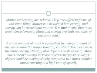Matter and energy are related. They are different forms of
    the same thing. Matter can be turned into energy, and
energy can be turned into matter. E = mc2 means that mass
is condensed energy. Mass and energy are both two sides of
                       the same coin.

 A small amount of mass is equivalent to a large amount of
energy because the proportionality constant. The more mass
the more energy. (Energy also depends on its velocity. More
  mass doesn’t always increase objects energy since larger
objects could be moving slowly compared to a much smaller
           mass traveling at a high rate of speed).
 