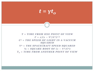 t = γt0


    T = TIME FROM ONE POINT OF VIEW
              Γ = 1 / ( 1 – V 2/ C 2) 1/2
 C2 = THE SPEED OF LIGHT IN A VACUUM
                    SQUARED
  V2 = THE SPACECRAFT SPEED SQUARED
      ½ = S Q U A R E R O O T O F ( 1 – V 2/ C 2)
T0 = TIME FROM ANOTHER POINT OF VIEW
 