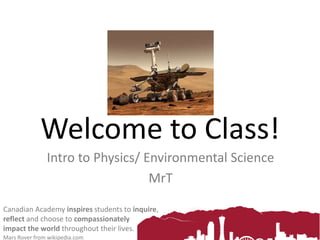 Canadian Academy inspires students to
inquire, reflect and choose to compassionately
impact the world throughout their lives.
Welcome to Class!
G10 Physics & Environmental Science
MrT
Mars Rover from wikipedia.com
 