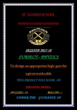 ST. XAVIERS SCHOOL
BHITIRAWAT,SAHJANWA,GORAKHPUR
SESSION 2017-18
SUBJECT:- PHYSICS
To design an appropriatelogic gate for
agiventruthtable
THIS PROJECT WAS MADE BY
SHRADDHA MISHRA.
OF CLASS :- 12 ROLLNO. :-
UNDER THE GUIDANCE OF
 