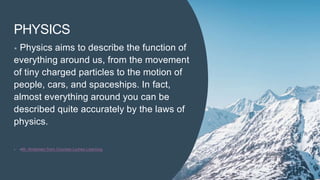 PHYSICS
• Physics aims to describe the function of
everything around us, from the movement
of tiny charged particles to the motion of
people, cars, and spaceships. In fact,
almost everything around you can be
described quite accurately by the laws of
physics.
• -Mr. Andersen from Courses Lumen Learning
 