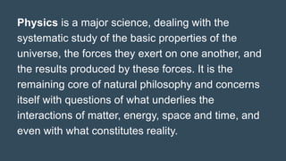 Physics is a major science, dealing with the
systematic study of the basic properties of the
universe, the forces they exert on one another, and
the results produced by these forces. It is the
remaining core of natural philosophy and concerns
itself with questions of what underlies the
interactions of matter, energy, space and time, and
even with what constitutes reality.
 