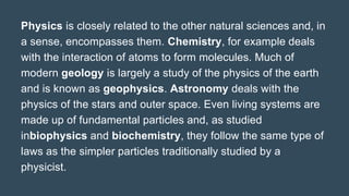 Physics is closely related to the other natural sciences and, in
a sense, encompasses them. Chemistry, for example deals
with the interaction of atoms to form molecules. Much of
modern geology is largely a study of the physics of the earth
and is known as geophysics. Astronomy deals with the
physics of the stars and outer space. Even living systems are
made up of fundamental particles and, as studied
inbiophysics and biochemistry, they follow the same type of
laws as the simpler particles traditionally studied by a
physicist.
 