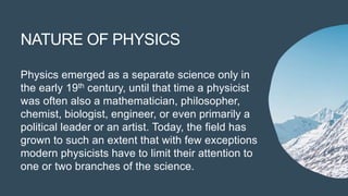 NATURE OF PHYSICS
Physics emerged as a separate science only in
the early 19th century, until that time a physicist
was often also a mathematician, philosopher,
chemist, biologist, engineer, or even primarily a
political leader or an artist. Today, the field has
grown to such an extent that with few exceptions
modern physicists have to limit their attention to
one or two branches of the science.
 