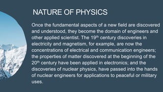 NATURE OF PHYSICS
Once the fundamental aspects of a new field are discovered
and understood, they become the domain of engineers and
other applied scientist. The 19th century discoveries in
electricity and magnetism, for example, are now the
concentrations of electrical and communication engineers;
the properties of matter discovered at the beginning of the
20th century have been applied in electronics; and the
discoveries of nuclear physics, have passed into the hands
of nuclear engineers for applications to peaceful or military
uses.
 