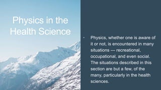 Physics in the
Health Science • Physics, whether one is aware of
it or not, is encountered in many
situations --- recreational,
occupational, and even social.
The situations described in this
section are but a few, of the
many, particularly in the health
sciences.
 