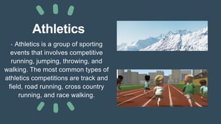 Athletics
• Athletics is a group of sporting
events that involves competitive
running, jumping, throwing, and
walking. The most common types of
athletics competitions are track and
field, road running, cross country
running, and race walking.
 