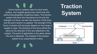 Traction
System
• Some traction systems seem to have wires,
pulleys, and weights going every which way and
performing altogether mysterious tasks. The traction
system will show the importance of not only the
strength of a force, but also the direction of the force
and the point where it is applied. The strength of the
force in traction will obviously depend on how large a
weight is used. The direction of the force will be the
same as the direction of the wire attached to the
subject. The point of application is the place where
the wire is attached. The analysis if the traction
system is by using Newton’s laws.
 