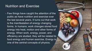 Nutrition and Exercise
• Few things have caught the attention of the
public as have nutrition and exercise over
the last several years. It turns out that work
is the manifestation of energy changing
forms. In humans, work changes stored food
energy into heat, motion and other forms of
energy. When work, energy, power, and
efficiency are studied, they will be related to
food energy and human exercise. Energy is
one of the central concepts of physics.
 