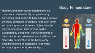 Body Temperature
• Humans and other warm-blooded animals
maintain a constant body temperature by
converting food energy to heat energy. However,
the body continues to produce heat even when
surrounding temperature are higher than the
body temperature. That excess heat is
dissipated by perspiring. Various methods of
heat transfer are presented, and it will become
clear why perspiration is the body’s only
possible method of dissipating heat when
surrounding temperatures are high.
 