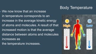 Body Temperature
• We now know that an increase
in temperature corresponds to an
increase in the average kinetic energy
of atoms and molecules. A result of that
increased motion is that the average
distance between atoms and molecules
increases as
the temperature increases.
 