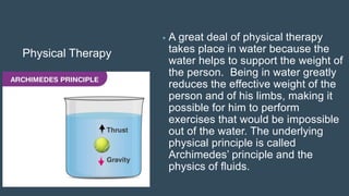 Physical Therapy
• A great deal of physical therapy
takes place in water because the
water helps to support the weight of
the person. Being in water greatly
reduces the effective weight of the
person and of his limbs, making it
possible for him to perform
exercises that would be impossible
out of the water. The underlying
physical principle is called
Archimedes’ principle and the
physics of fluids.
 