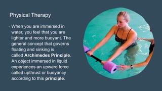 Physical Therapy
• When you are immersed in
water, you feel that you are
lighter and more buoyant. The
general concept that governs
floating and sinking is
called Archimedes Principle.
An object immersed in liquid
experiences an upward force
called upthrust or buoyancy
according to this principle.
 