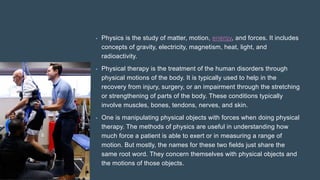 • Physics is the study of matter, motion, energy, and forces. It includes
concepts of gravity, electricity, magnetism, heat, light, and
radioactivity.
• Physical therapy is the treatment of the human disorders through
physical motions of the body. It is typically used to help in the
recovery from injury, surgery, or an impairment through the stretching
or strengthening of parts of the body. These conditions typically
involve muscles, bones, tendons, nerves, and skin.
• One is manipulating physical objects with forces when doing physical
therapy. The methods of physics are useful in understanding how
much force a patient is able to exert or in measuring a range of
motion. But mostly, the names for these two fields just share the
same root word. They concern themselves with physical objects and
the motions of those objects.
 