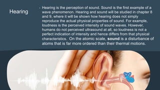 Hearing
• Hearing is the perception of sound. Sound is the first example of a
wave phenomenon. Hearing and sound will be studied in chapter 8
and 9, where it will be shown how hearing does not simply
reproduce the actual physical properties of sound. For example,
loudness is the perceived intensity of sound waves. However,
humans do not perceived ultrasound at all, so loudness is not a
perfect indication of intensity and hence differs from that physical
characteristics. On the atomic scale, sound is a disturbance of
atoms that is far more ordered than their thermal motions.
 