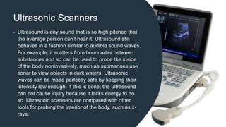 Ultrasonic Scanners
• Ultrasound is any sound that is so high pitched that
the average person can’t hear it. Ultrasound still
behaves in a fashion similar to audible sound waves.
For example, it scatters from boundaries between
substances and so can be used to probe the inside
of the body noninvasively, much as submarines use
sonar to view objects in dark waters. Ultrasonic
waves can be made perfectly safe by keeping their
intensity low enough. If this is done, the ultrasound
can not cause injury because it lacks energy to do
so. Ultrasonic scanners are compared with other
tools for probing the interior of the body, such as x-
rays.
 