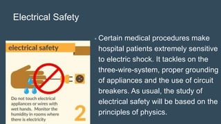 Electrical Safety
• Certain medical procedures make
hospital patients extremely sensitive
to electric shock. It tackles on the
three-wire-system, proper grounding
of appliances and the use of circuit
breakers. As usual, the study of
electrical safety will be based on the
principles of physics.
 