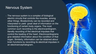 Nervous System
• The nervous system is a complex of biological
electric circuits that controls the muscles, among
other things. Bioelectricity can be recorded and
interpreted to yield great deal of information on the
functioning of certain body organs. The most
common such recording is the electrocardiogram,
literally recording of the electrical impulses that
control the beating of the heart. Electrocardiograms
give detailed information about the condition of that
organ. Similarly, information can be obtained about
brain functions by recording its electrical impulses in
an electroencephalogram.
 