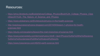 Resources:
• https://phys.libretexts.org/Bookshelves/College_Physics/Book%3A_College_Physics_(Ope
nStax)/01%3A_The_Nature_of_Science_and_Physics
• https://www.slideshare.net/ElviIdiosolo/physics-in-the-health-sciences
• http://waytosuccessinphysics.blogspot.com/2015/04/lesson-1-physics-for-health-
sciences.html
• https://study.com/academy/lesson/the-main-branches-of-science.html
• https://www.sciencedaily.com/terms/physics.htm#:~:text=Physics%20is%20the%20science
%20of,to%20understand%20the%20natural%20world.
• https://www.livescience.com/46252-earth-science.html
 