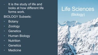Life Sciences
(Biology)
- It is the study of life and
looks at how different life
forms work.
BIOLOGY Subsets:
• Botany
• Zoology
• Genetics
• Human Biology
• Nutrition
• Genetics
• Medicine
 