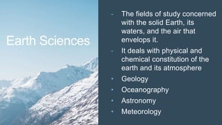 - The fields of study concerned
with the solid Earth, its
waters, and the air that
envelops it.
- It deals with physical and
chemical constitution of the
earth and its atmosphere
• Geology
• Oceanography
• Astronomy
• Meteorology
Earth Sciences
 
