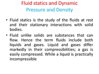 Fluid statics and Dynamic
Pressure and Density
• Fluid statics is the study of the fluids at rest
and their stationary interactions with solid
bodies.
• Fluid unlike solids are substances that can
flow. Hence the term fluids include both
liquids and gases. Liquid and gases differ
markedly in their compressibilities; a gas is
easily compressed. While a liquid is practically
incompressible
 