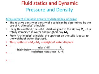 Fluid statics and Dynamic
Pressure and Density
Measurement of relative density by Archimedes’ principle
• The relative density or density of a solid can be determined by the
use of Archimedes’ principle.
• Using this method, the solid is first weighed in the air, say Mo . It is
totally immersed in water and weighed, say, M1 .
• From Archimedes’ principle, the upthrust on the solid is equal to
the weight of water displaced.
• Thus, upthrust = Mo– M1 = weight of water displace
• .
• .
• .
 