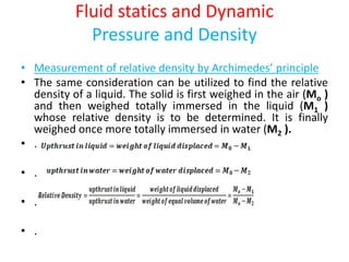 Fluid statics and Dynamic
Pressure and Density
• Measurement of relative density by Archimedes’ principle
• The same consideration can be utilized to find the relative
density of a liquid. The solid is first weighed in the air (Mo )
and then weighed totally immersed in the liquid (M1 )
whose relative density is to be determined. It is finally
weighed once more totally immersed in water (M2 ).
• .
• .
• .
• .
 