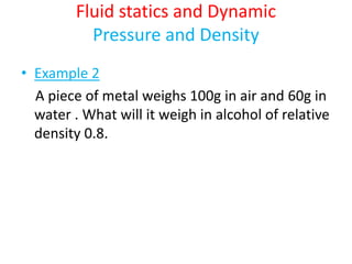 Fluid statics and Dynamic
Pressure and Density
• Example 2
A piece of metal weighs 100g in air and 60g in
water . What will it weigh in alcohol of relative
density 0.8.
 