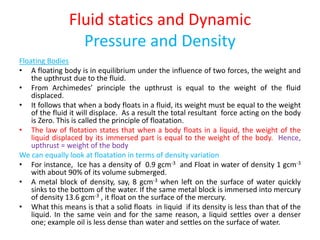 Fluid statics and Dynamic
Pressure and Density
Floating Bodies
• A floating body is in equilibrium under the influence of two forces, the weight and
the upthrust due to the fluid.
• From Archimedes’ principle the upthrust is equal to the weight of the fluid
displaced.
• It follows that when a body floats in a fluid, its weight must be equal to the weight
of the fluid it will displace. As a result the total resultant force acting on the body
is Zero. This is called the principle of floatation.
• The law of flotation states that when a body floats in a liquid, the weight of the
liquid displaced by its immersed part is equal to the weight of the body. Hence,
upthrust = weight of the body
We can equally look at floatation in terms of density variation
• For instance, Ice has a density of 0.9 gcm-3 and Float in water of density 1 gcm-3
with about 90% of its volume submerged.
• A metal block of density, say, 8 gcm-3 when left on the surface of water quickly
sinks to the bottom of the water. If the same metal block is immersed into mercury
of density 13.6 gcm-3 , it float on the surface of the mercury.
• What this means is that a solid floats in liquid if its density is less than that of the
liquid. In the same vein and for the same reason, a liquid settles over a denser
one; example oil is less dense than water and settles on the surface of water.
 
