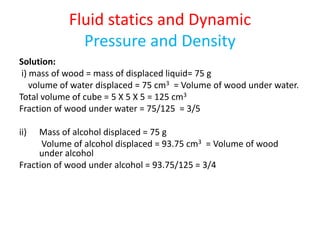 Fluid statics and Dynamic
Pressure and Density
Solution:
i) mass of wood = mass of displaced liquid= 75 g
volume of water displaced = 75 cm3 = Volume of wood under water.
Total volume of cube = 5 X 5 X 5 = 125 cm3
Fraction of wood under water = 75/125 = 3/5
ii) Mass of alcohol displaced = 75 g
Volume of alcohol displaced = 93.75 cm3 = Volume of wood
under alcohol
Fraction of wood under alcohol = 93.75/125 = 3/4
 
