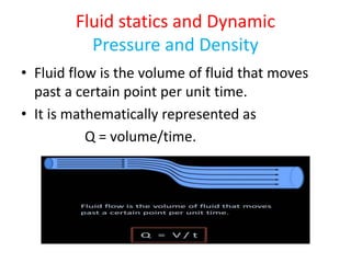 Fluid statics and Dynamic
Pressure and Density
• Fluid flow is the volume of fluid that moves
past a certain point per unit time.
• It is mathematically represented as
Q = volume/time.
 