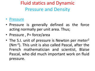 Fluid statics and Dynamic
Pressure and Density
• Pressure
• Pressure is generally defined as the force
acting normally per unit area. Thus;
• Pressure , P= force/area
• The S.I. unit of pressure is Newton per meter2
(Nm-2). This unit is also called Pascal, after the
French mathematician and scientist, Blaise
Pascal, who did much important work on fluid
pressure.
 