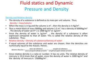 Fluid statics and Dynamic
Pressure and Density
Density and Relative density
• The density of a substance is defined as its mass per unit volume. Thus;
density = mass/volume
• When the mass is in kg and the volume is m3 , then the density is in Kg/m3 .
• Thus a metal block of mass 9000kg and volume 1.5 m3 has a density of 6000kg/m3
. The density of water (at 4oc ) is 1000 kg/m3 or 1g/cm3 .
• Since the density of water is 1g/cm3 , the density of a substance is often
expressed compared to that of water. This is called the relative density of the
substance. Thus;
• Relative density = Density of substance/Density of water
• If equal volumes of the substance and water are chosen, then the densities are
numerically equal to the masses. Hence;
• Since relative density is a ratio or number. It has no units. The relative density of
mercury is 13.6 times that of water, since the density of water is 1000 kg/m3 and
the density of mercury is 13600kg/m3 .
 