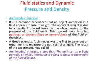Fluid statics and Dynamic
Pressure and Density
• Archimedes’ Principle
• It is a common experience that an object immersed in a
fluid appears to lose it weight. The apparent weight is due
to a resultant upward force on the object owing to the
pressure of the fluid on it. This upward force is called
upthrust or buoyant-force or upward-force of the fluid on
the object.
• A Greek scientist, Archimedes was the first to carry out an
experiment to measure the upthrust of a liquid. The result
of the experiment, now called
• Archimedes’ principle, states that: The upthrust on a body
partially or wholly immersed in a fluid is equal to the weight
of the fluid displace.
 