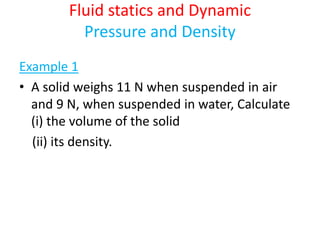 Fluid statics and Dynamic
Pressure and Density
Example 1
• A solid weighs 11 N when suspended in air
and 9 N, when suspended in water, Calculate
(i) the volume of the solid
(ii) its density.
 