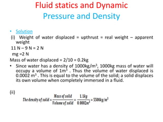 Fluid statics and Dynamic
Pressure and Density
• Solution
(i) Weight of water displaced = upthrust = real weight – apparent
weight
11 N – 9 N = 2 N
mg =2 N
Mass of water displaced = 2/10 = 0.2kg
• Since water has a density of 1000kg/m3, 1000kg mass of water will
occupy a volume of 1m3 . Thus the volume of water displaced is
0.0002 m3 . This is equal to the volume of the solid; a solid displaces
its own volume when completely immersed in a fluid.
(ii)
 