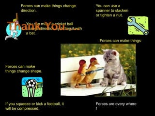 Forces can make things change             You can use a
         direction.                                spanner to slacken
                                                   or tighten a nut.

             You can make a cricket ball
             change direction by hitting it with
             a bat.
                                                     Forces can make things
                                                     turn.




Forces can make
things change shape.




If you squeeze or kick a football, it              Forces are every where
will be compressed.                                !
 